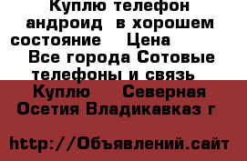 Куплю телефон андроид, в хорошем состояние  › Цена ­ 1 000 - Все города Сотовые телефоны и связь » Куплю   . Северная Осетия,Владикавказ г.